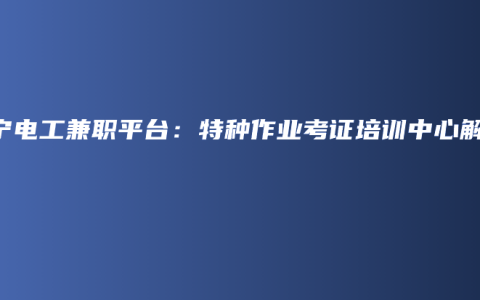 南宁电工兼职平台：特种作业考证培训中心解答