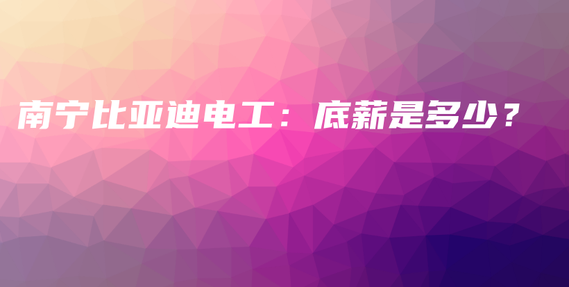 南宁比亚迪电工：底薪是多少？插图