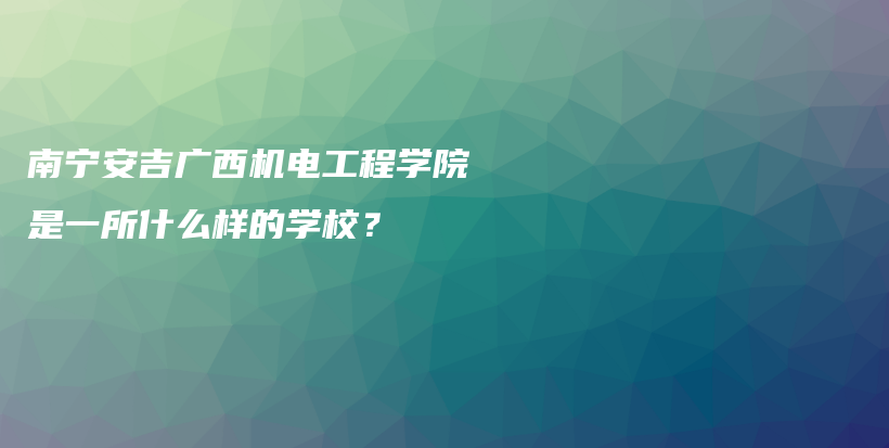 南宁安吉广西机电工程学院是一所什么样的学校？插图