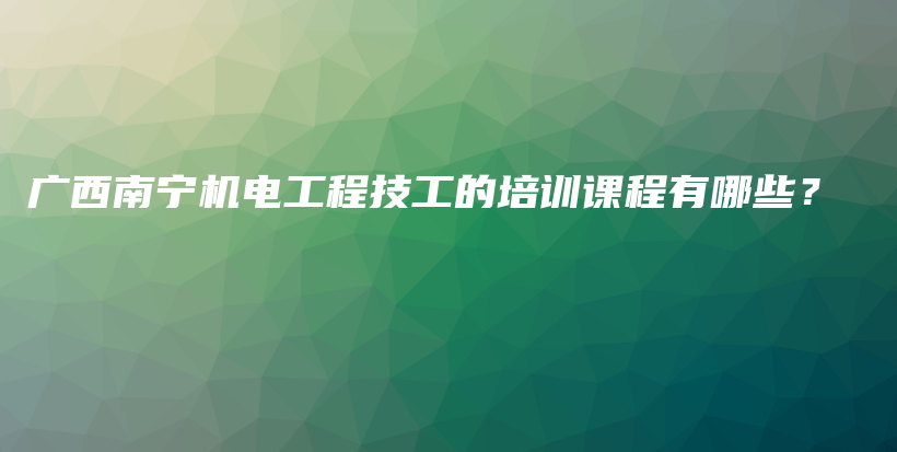 广西南宁机电工程技工的培训课程有哪些？插图