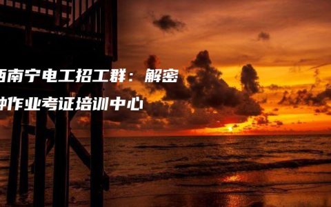 广西南宁电工招工群：解密特种作业考证培训中心