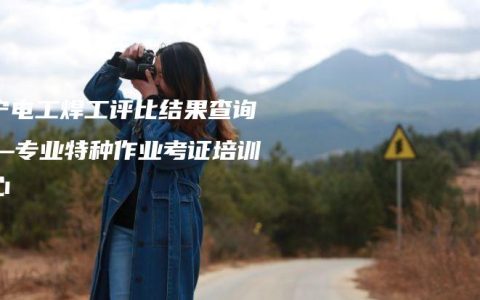 南宁电工焊工评比结果查询——专业特种作业考证培训中心