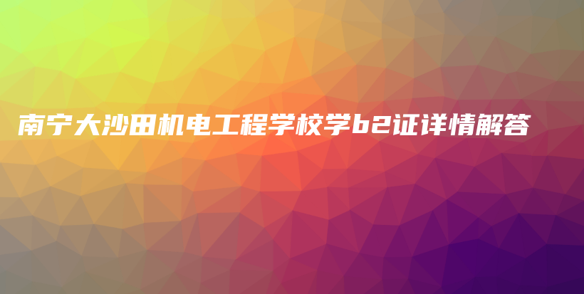 南宁大沙田机电工程学校学b2证详情解答插图