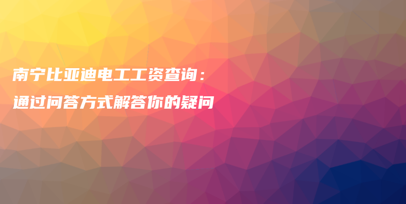 南宁比亚迪电工工资查询：通过问答方式解答你的疑问插图