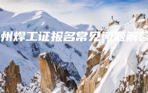 钦州焊工证报名常见问题解答