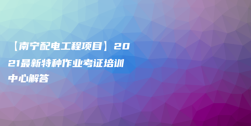 【南宁配电工程项目】2021最新特种作业考证培训中心解答插图
