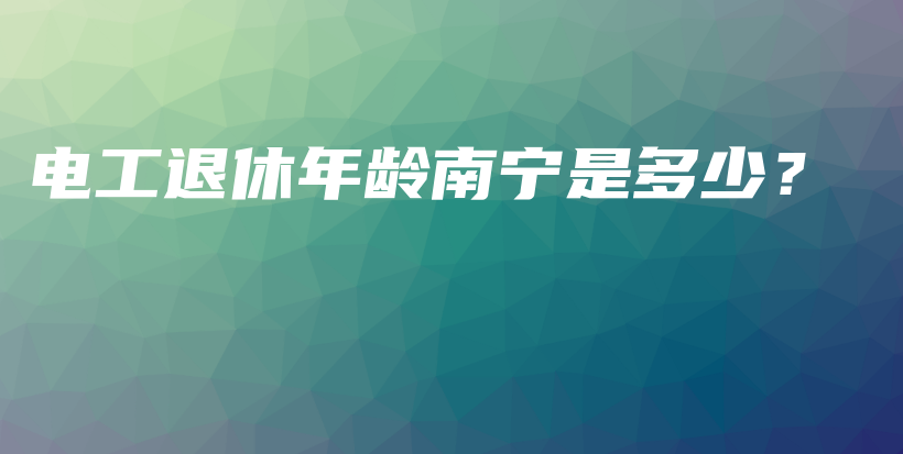 电工退休年龄南宁是多少？插图