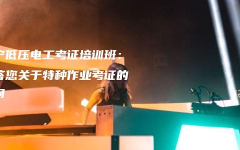 南宁低压电工考证培训班：解答您关于特种作业考证的疑问
