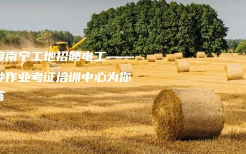 百度南宁工地招聘电工——特种作业考证培训中心为你解答