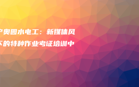 南宁奥园水电工：新媒体风格下的特种作业考证培训中心