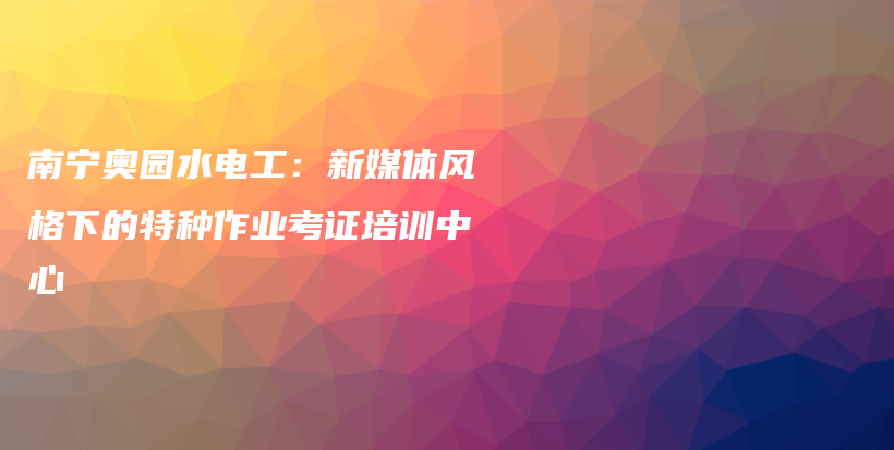 南宁奥园水电工：新媒体风格下的特种作业考证培训中心插图