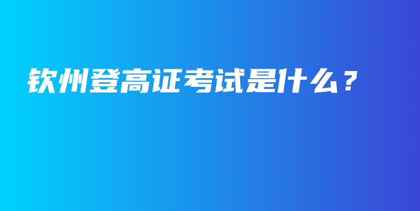 钦州登高证考试是什么？插图