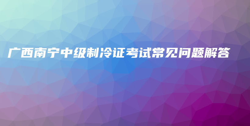 广西南宁中级制冷证考试常见问题解答插图